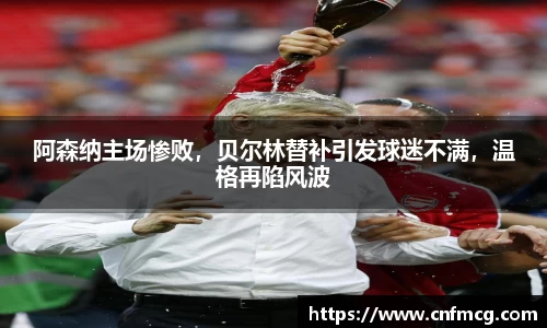 阿森纳主场惨败，贝尔林替补引发球迷不满，温格再陷风波